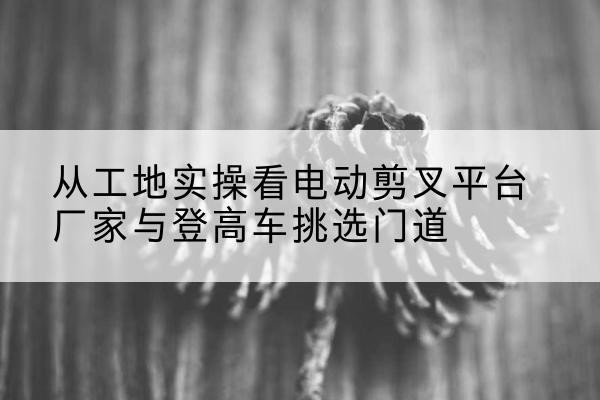 永寿电动剪叉升降平台厂家-从工地实操看电动剪叉平台厂家与登高车挑选门道