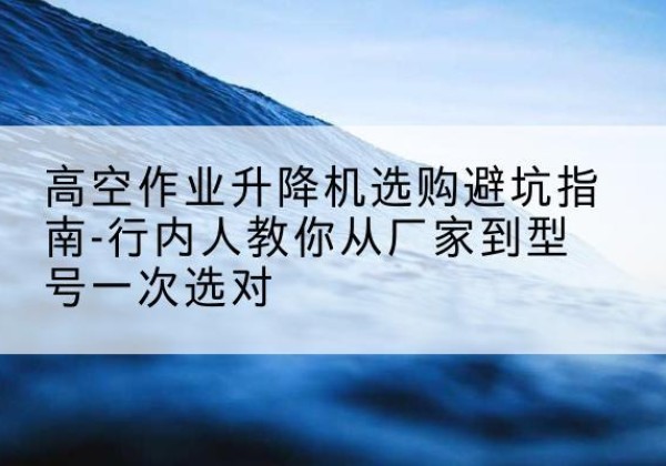 永寿升降平台厂家-高空作业升降机选购避坑指南-行内人教你从厂家到型号一次选对