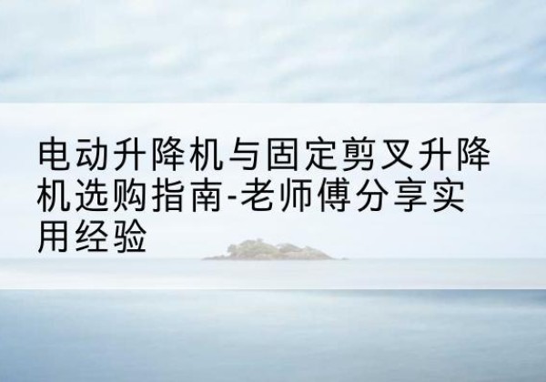 永寿电动升降机怎么选-电动升降机与固定剪叉升降机选购指南-老师傅分享实用经验