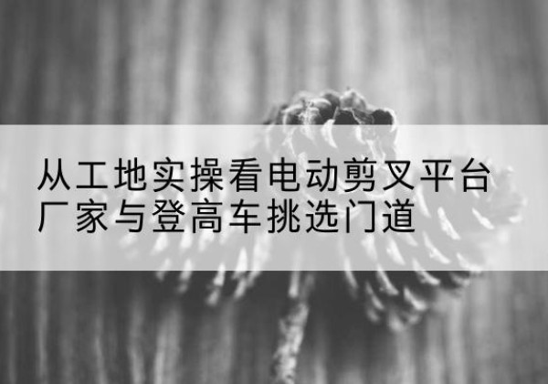 永寿电动剪叉升降平台厂家-从工地实操看电动剪叉平台厂家与登高车挑选门道